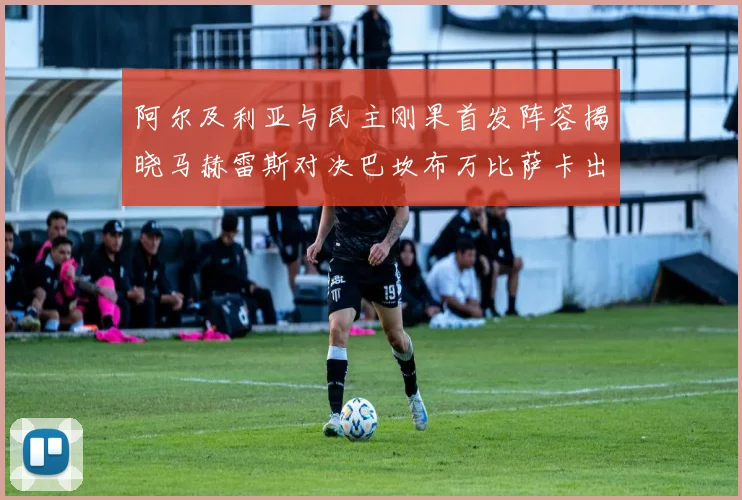 阿尔及利亚与民主刚果首发阵容揭晓马赫雷斯对决巴坎布万比萨卡出战