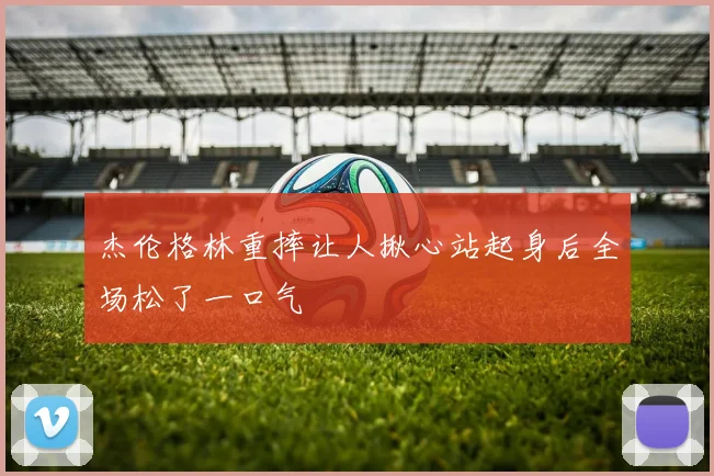 杰伦格林重摔让人揪心站起身后全场松了一口气