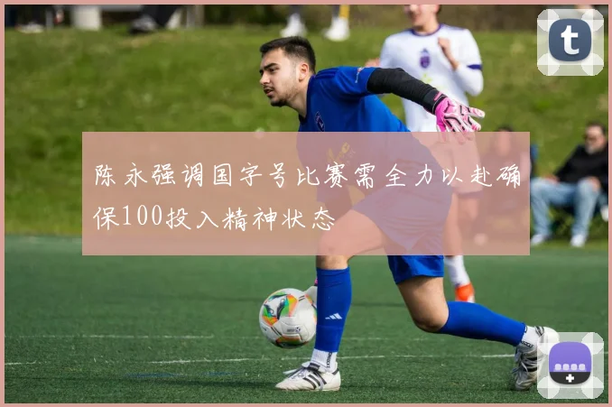陈永强调国字号比赛需全力以赴确保100投入精神状态