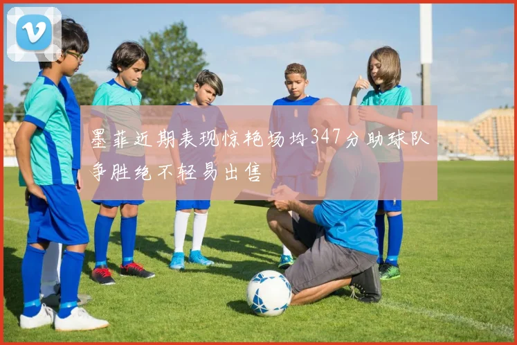 墨菲近期表现惊艳场均347分助球队争胜绝不轻易出售