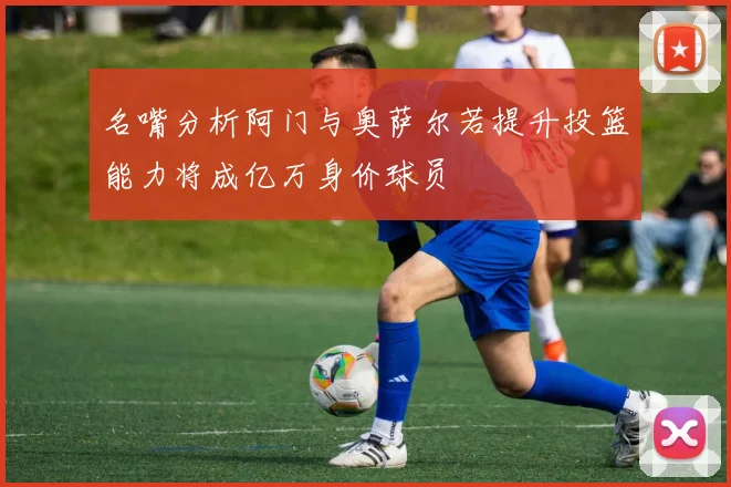 名嘴分析阿门与奥萨尔若提升投篮能力将成亿万身价球员