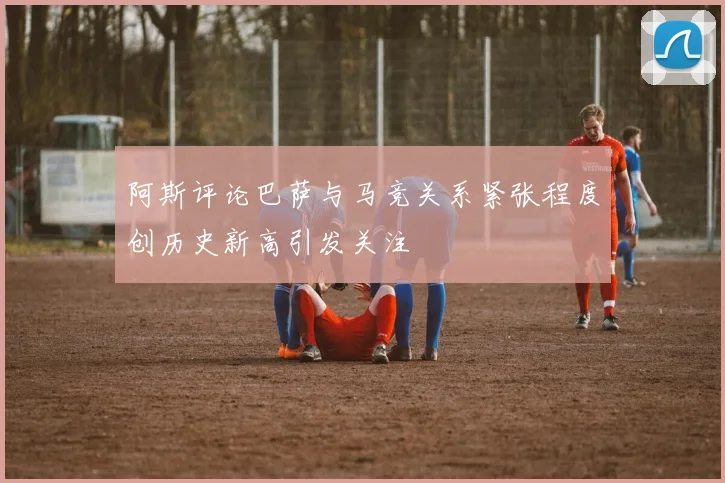 阿斯评论巴萨与马竞关系紧张程度创历史新高引发关注