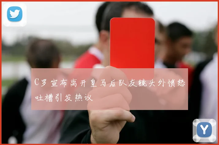 C罗宣布离开皇马后队友镜头外愤怒吐槽引发热议