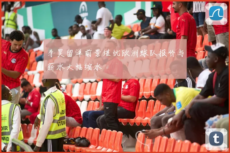 李昊留洋前景堪忧欧洲球队报价与薪水大幅缩水